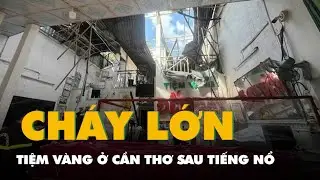 Cháy tiệm vàng ở Cần Thơ sau tiếng nổ, cảnh sát phải dỡ mái để dập lửa