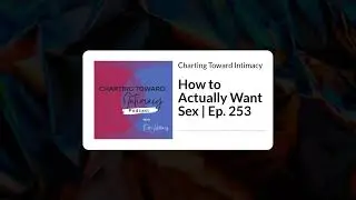 How to Actually Want Sex | Ep. 253 | Charting Toward Intimacy