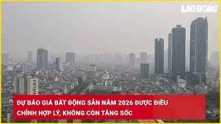 Dự báo giá bất động sản năm 2026 được điều chỉnh hợp lý, không còn tăng sốc| Báo Lao Động