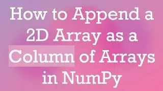 How to Append a 2D Array as a Column of Arrays in NumPy