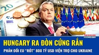 Hungary ra đòn cứng rắn: Phản đối EU “rót” 800 tỷ USD viện trợ cho Ukraine, lo sợ ngân sách sụp đổ