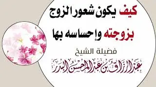 كيف يكون شعور الزوج بزوجته وإحساسه بها ؟ / الشيخ أ.د عبد الرزاق البدر حفظه الله ورعاه