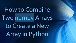 How to Combine Two numpy Arrays to Create a New Array in Python
