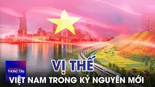 Vị thế Việt Nam trong kỷ nguyên mới | Tin nhanh Thông tấn