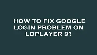 How to fix google login problem on ldplayer 9?