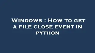 Windows : How to get a file close event in python