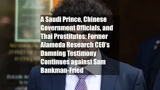 A Saudi Prince, Chinese Government Officials, and Thai Prostitutes: Former Alameda Research CEO&rsquo;s
