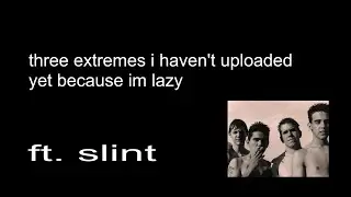 three extremes i haven't uploaded yet because im lazy (FT. SLINT)