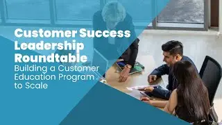 Customer Success Leadership Roundtable: Building a Customer Education Program to Scale