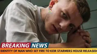 BREAKING NEWS: IDENTITY RELEASED OF MAN WHO SET FIRE TO KEIR STARMER'S HOUSE AND CAR