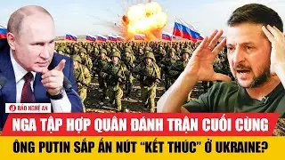 Vấn đề hôm nay: Nga tập hợp quân đánh trận cuối cùng, ông Putin sắp ấn nút “kết thúc” ở Ukraine?