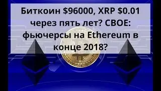 Биткоин $96000, XRP $0.01 через пять лет? CBOE: фьючерсы на Ethereum в конце 2018? Курс BTC