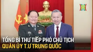 Tổng Bí thư Tô Lâm tiếp Phó Chủ tịch Quân ủy Trung ương Trung Quốc | Tin tức
