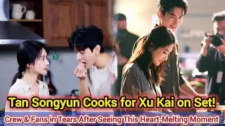 TAN SONGYUN COOKS FOR XU KAI ON SET! CREW & FANS IN TEARS AFTER SEEING THIS HEART-MELTING MOMENT 😭❤️