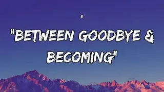 “Between Goodbye & Becoming”