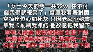 女士今天的飯一共52w  不付錢我們就報警了 餐廳我看著對面空掉座位心如死灰 只因老公小秘書拿我卡亂刷我凍結 他故意把我留下  我收到短信 知錯了嗎 給倩倩道歉我就付款 我微微一笑  只回了一個字