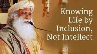 Knowing Life by Inclusion, Not Intellect - Sadhguru