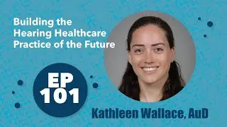 101 - Kathleen Wallace, AuD - Building the Hearing Healthcare Practice of the Future