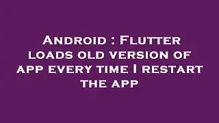 Android : Flutter loads old version of app every time I restart the app