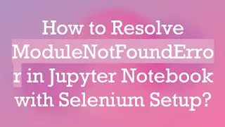 How to Resolve ModuleNotFoundError in Jupyter Notebook with Selenium Setup?