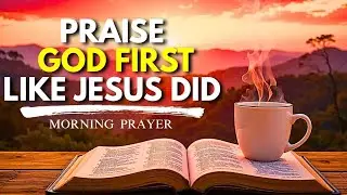Praise God First Like Jesus Did! - Daily Prayer For  Praises and Thanksgiving | Morning Prayer