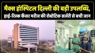Max Hospital ने Cancer Surgery में रचा इतिहास, रोबोटिक तकनीक से हाई-रिस्क मरीज सफलतापूर्वक स्वस्थ