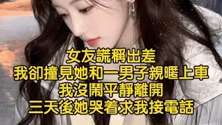 女友謊稱出差，我卻撞見她和一男子親暱上車，我沒鬧平靜離開，三天後她哭着求我接電話