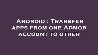 Android : Transfer apps from one Admob account to other