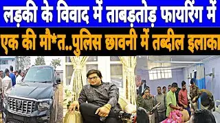 लड़की के विवाद में ताबड़तोड़ फायरिंग में एक की मौ*त..पुलिस छावनी में तब्दील इलाका