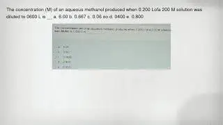 The concentration (M) of an aqueous methanol produced when 0.200 Lofa 200 M solution was diluted to