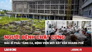 Người bệnh chật cứng, bác sĩ phải tăng ca, bệnh viện mới xây 6 năm vẫn hoang phế | Báo Lao Động