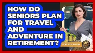 How Do Seniors Plan For Travel And Adventure In Retirement? - Golden Years Investing