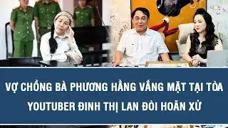 NÓNG: Vợ chồng bà Phương Hằng vắng mặt tại tòa, Youtuber Đinh Thị Lan đòi hoãn xử