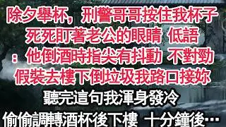 除夕舉杯，刑警哥哥按住我杯子死死盯著老公的眼睛 低語：他倒酒時指尖有抖動 不對勁假裝去樓下倒垃圾我路口接妳聽完這句我渾身發冷偷偷調轉酒杯後下樓 十分鐘後…【顧亞男】【大女主】【婚姻自主】
