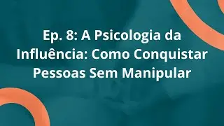 Episódio 8: A Psicologia da Influência: Como Conquistar Pessoas Sem Manipular