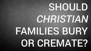 Should Christian Families Bury or Cremate?