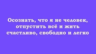 Осознать, что я не человек, отпустить всё и жить счастливо, свободно и легко