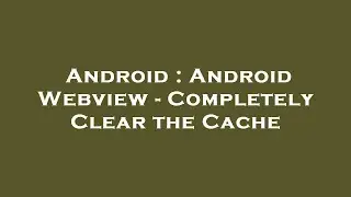 Android : Android Webview - Completely Clear the Cache