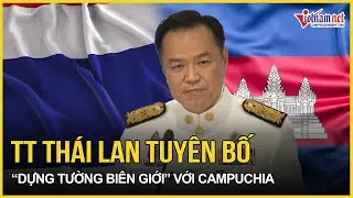 Vừa đặt chân đến điểm nóng, TT Thái Lan thẳng thừng tuyên bố “dựng tường biên giới” với Campuchia