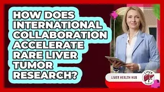 How Does International Collaboration Accelerate Rare Liver Tumor Research? - Liver Health Hub