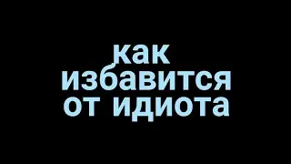 Как избавится от идиота ?