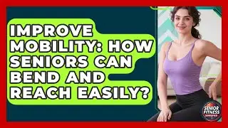 Improve Mobility: How Seniors Can Bend And Reach Easily? - Senior Fitness Simplified