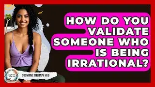 How Do You Validate Someone Who Is Being Irrational? - Cognitive Therapy Hub