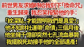 前世男友求婚時給我刻下「換命咒」重生歸來   我忍笑按緊他的手：「紋深點，才能證明我們是真愛！」他不知財社運帶「命債」三個月後他坐擁千億卻突然七孔流血暴斃我擺脫死劫接手他的全部遺產！