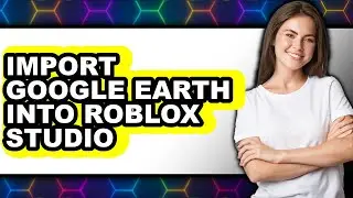 How to Import Google Earth Into Roblox Studio - Full Guide