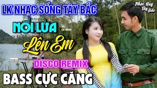 NHẠC SỐNG TÂY BẮC NỔI LỬA LÊN EM | LK DISCO NHẠC SỐNG THÔN QUÊ REMIX  BASS CĂNG ĐÉT