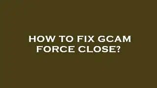 How to fix gcam force close?