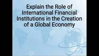 Explain the Role of International Financial Institutions in the Creation of a Global Economy.