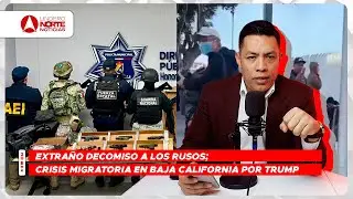 Extra&ntilde;o decomiso a los rusos; crisis migratoria en Baja California por Trump