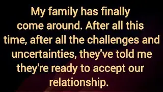 My family has finally come around. They've told me they're ready to accept our relationship.   